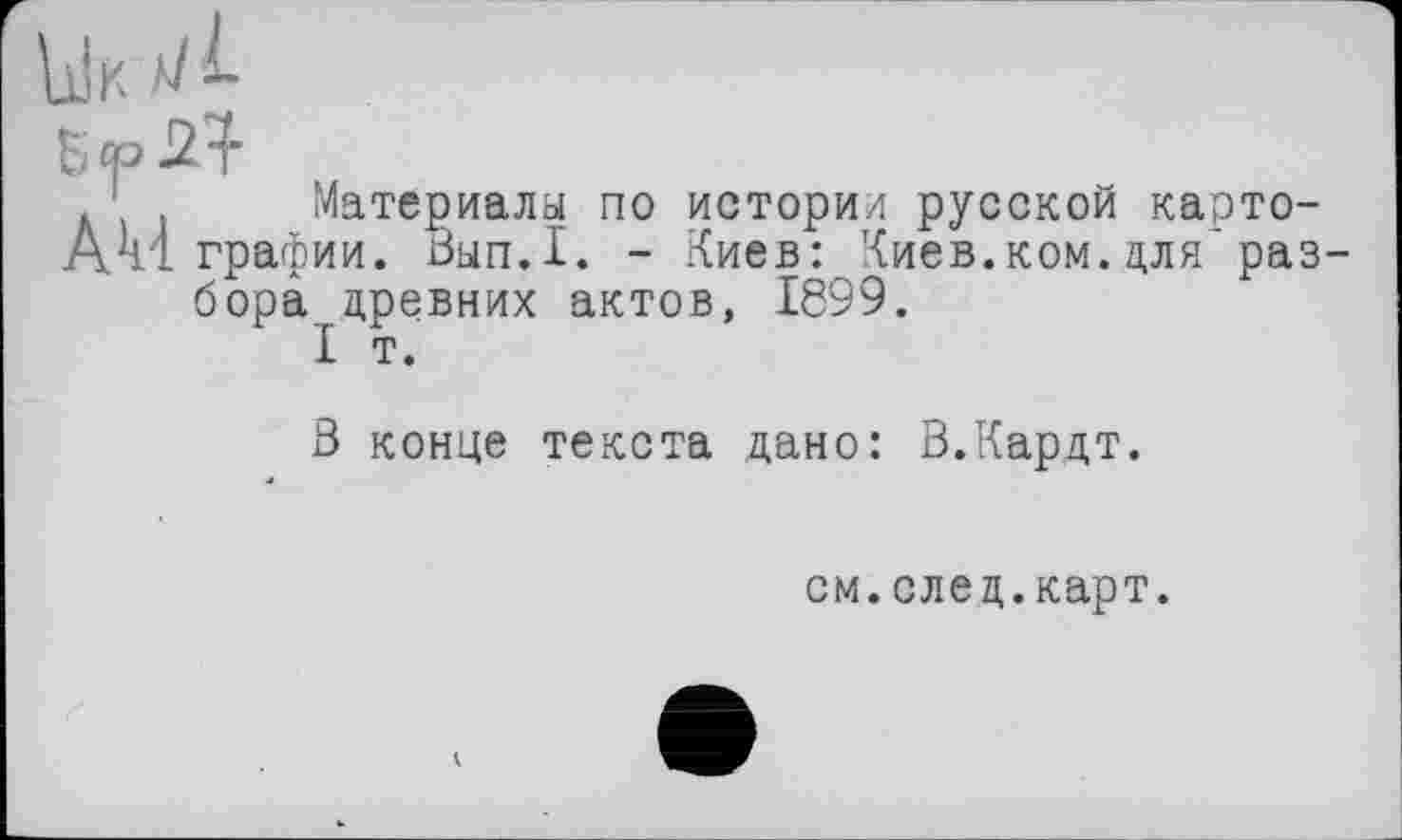 ﻿. 1 Материалы по истории русской карто-АА! графи и. Вып.1. - Киев: Киев.ком. цля'раз бора древних актов, 1899.
I т.
3 конце текста дано: В.Кардт.
см.елец.карт.